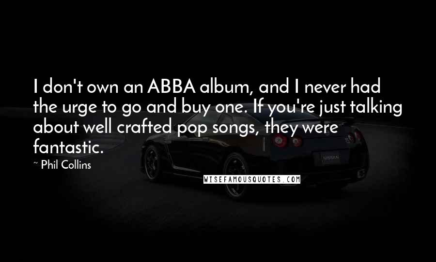 Phil Collins Quotes: I don't own an ABBA album, and I never had the urge to go and buy one. If you're just talking about well crafted pop songs, they were fantastic.