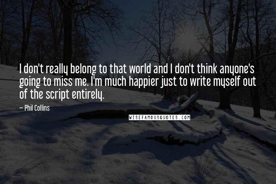 Phil Collins Quotes: I don't really belong to that world and I don't think anyone's going to miss me. I'm much happier just to write myself out of the script entirely.