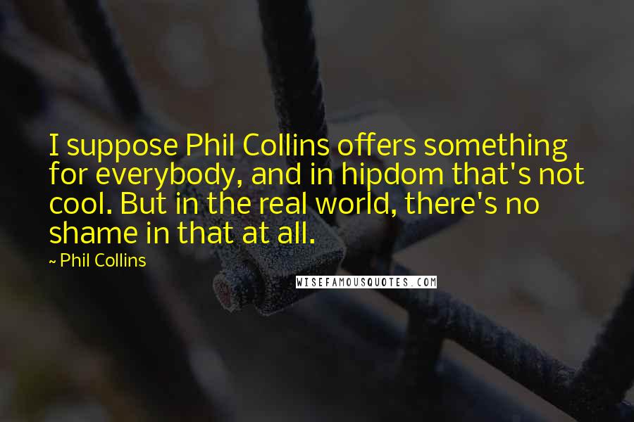 Phil Collins Quotes: I suppose Phil Collins offers something for everybody, and in hipdom that's not cool. But in the real world, there's no shame in that at all.
