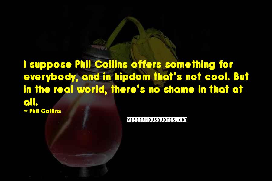 Phil Collins Quotes: I suppose Phil Collins offers something for everybody, and in hipdom that's not cool. But in the real world, there's no shame in that at all.