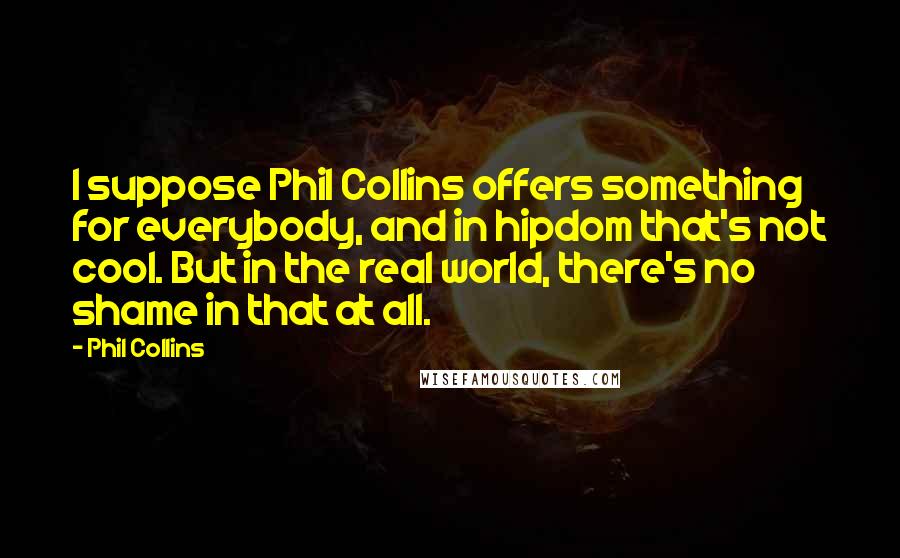 Phil Collins Quotes: I suppose Phil Collins offers something for everybody, and in hipdom that's not cool. But in the real world, there's no shame in that at all.