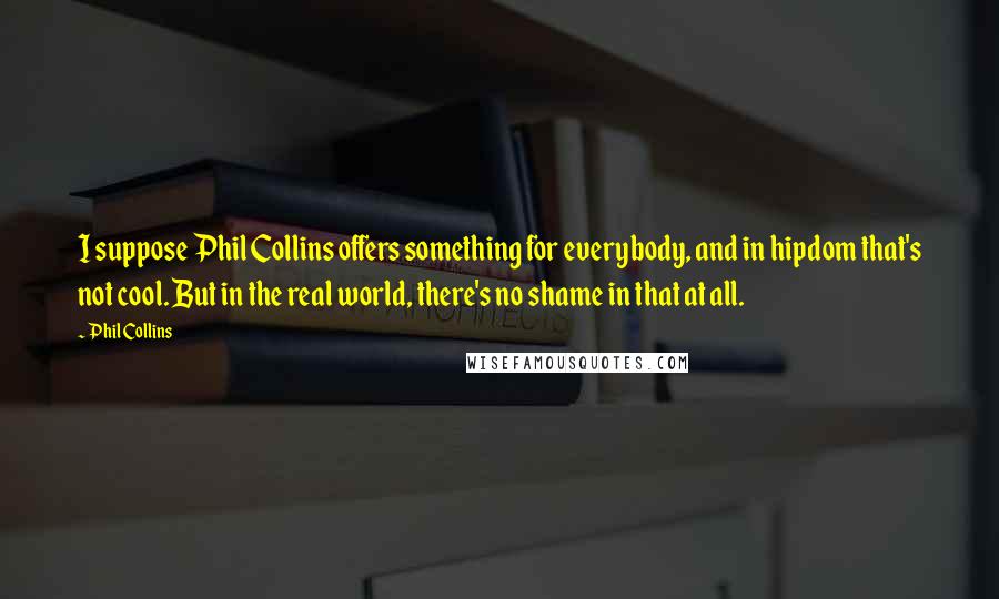 Phil Collins Quotes: I suppose Phil Collins offers something for everybody, and in hipdom that's not cool. But in the real world, there's no shame in that at all.