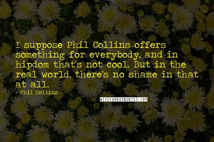 Phil Collins Quotes: I suppose Phil Collins offers something for everybody, and in hipdom that's not cool. But in the real world, there's no shame in that at all.