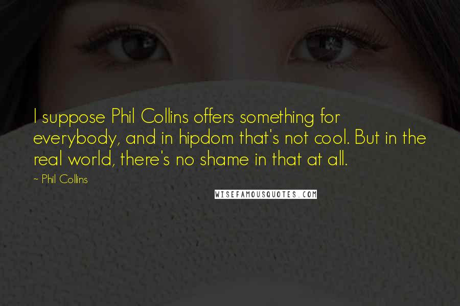 Phil Collins Quotes: I suppose Phil Collins offers something for everybody, and in hipdom that's not cool. But in the real world, there's no shame in that at all.