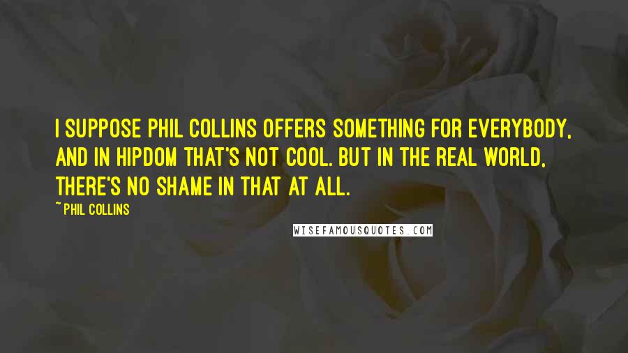 Phil Collins Quotes: I suppose Phil Collins offers something for everybody, and in hipdom that's not cool. But in the real world, there's no shame in that at all.