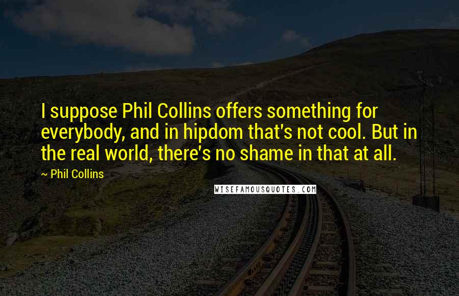 Phil Collins Quotes: I suppose Phil Collins offers something for everybody, and in hipdom that's not cool. But in the real world, there's no shame in that at all.