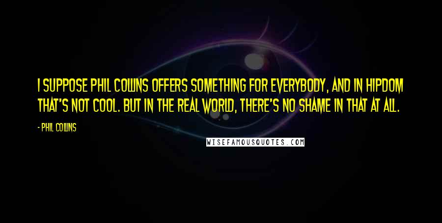 Phil Collins Quotes: I suppose Phil Collins offers something for everybody, and in hipdom that's not cool. But in the real world, there's no shame in that at all.
