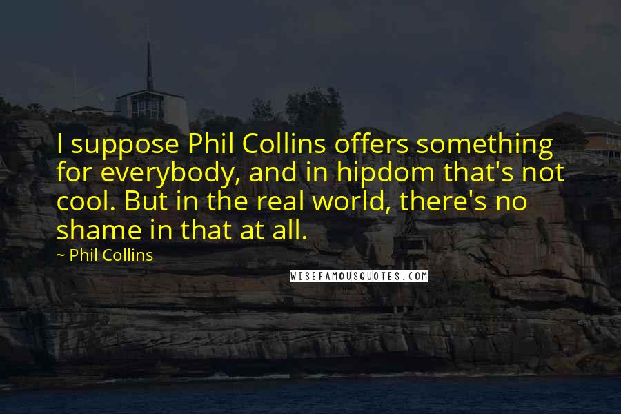 Phil Collins Quotes: I suppose Phil Collins offers something for everybody, and in hipdom that's not cool. But in the real world, there's no shame in that at all.