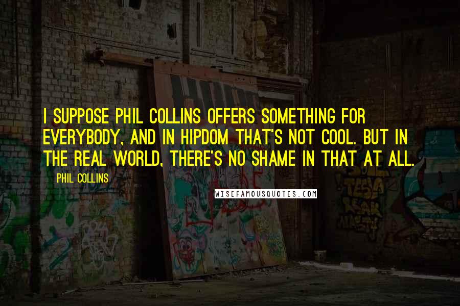 Phil Collins Quotes: I suppose Phil Collins offers something for everybody, and in hipdom that's not cool. But in the real world, there's no shame in that at all.