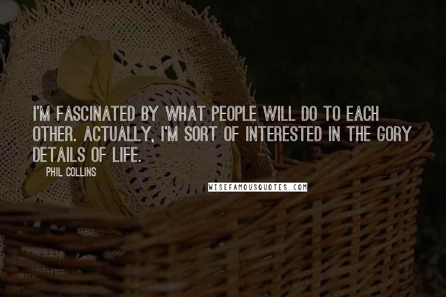 Phil Collins Quotes: I'm fascinated by what people will do to each other. Actually, I'm sort of interested in the gory details of life.