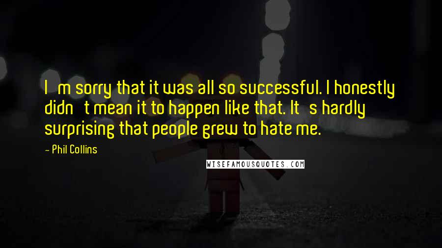 Phil Collins Quotes: I'm sorry that it was all so successful. I honestly didn't mean it to happen like that. It's hardly surprising that people grew to hate me.