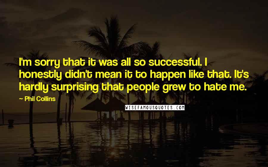 Phil Collins Quotes: I'm sorry that it was all so successful. I honestly didn't mean it to happen like that. It's hardly surprising that people grew to hate me.
