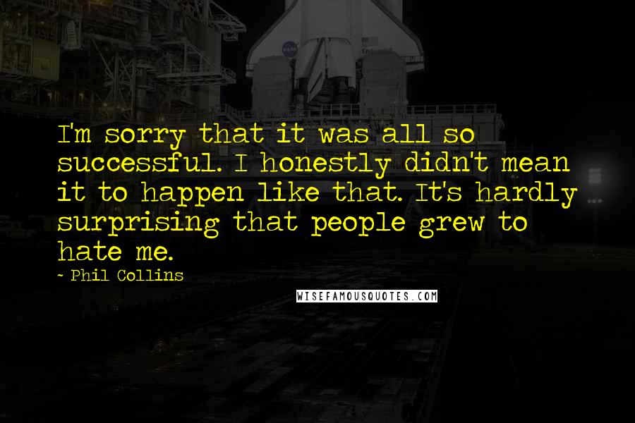 Phil Collins Quotes: I'm sorry that it was all so successful. I honestly didn't mean it to happen like that. It's hardly surprising that people grew to hate me.