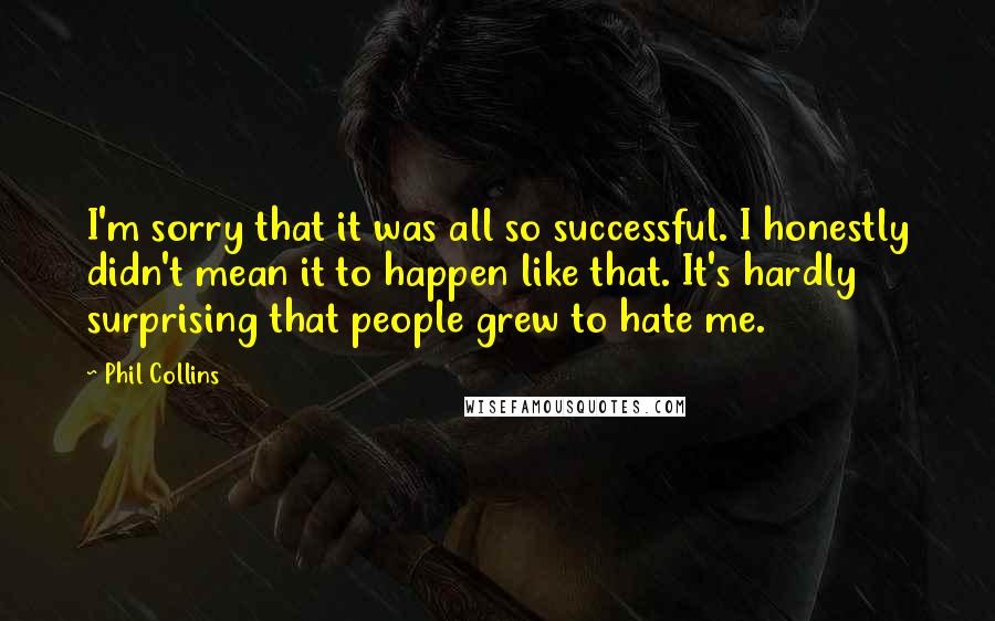 Phil Collins Quotes: I'm sorry that it was all so successful. I honestly didn't mean it to happen like that. It's hardly surprising that people grew to hate me.