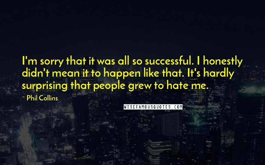 Phil Collins Quotes: I'm sorry that it was all so successful. I honestly didn't mean it to happen like that. It's hardly surprising that people grew to hate me.