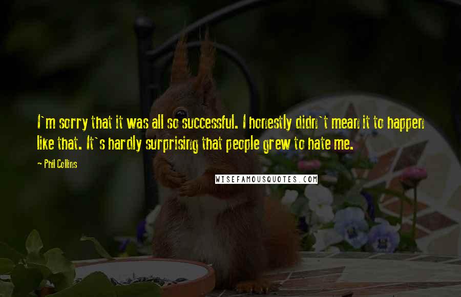 Phil Collins Quotes: I'm sorry that it was all so successful. I honestly didn't mean it to happen like that. It's hardly surprising that people grew to hate me.