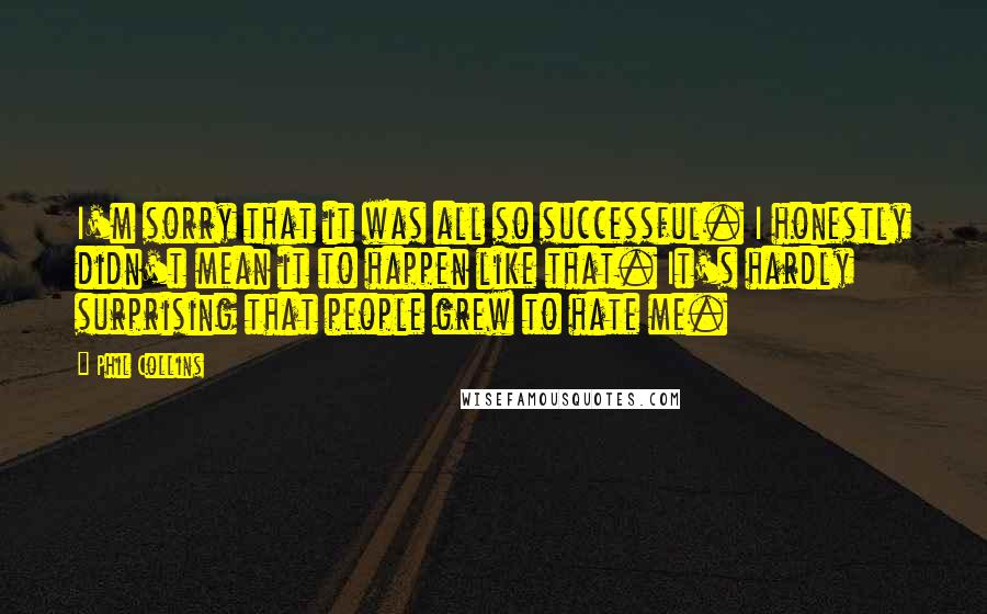 Phil Collins Quotes: I'm sorry that it was all so successful. I honestly didn't mean it to happen like that. It's hardly surprising that people grew to hate me.