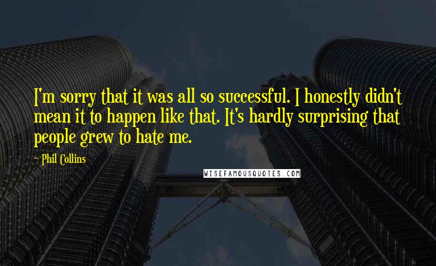 Phil Collins Quotes: I'm sorry that it was all so successful. I honestly didn't mean it to happen like that. It's hardly surprising that people grew to hate me.