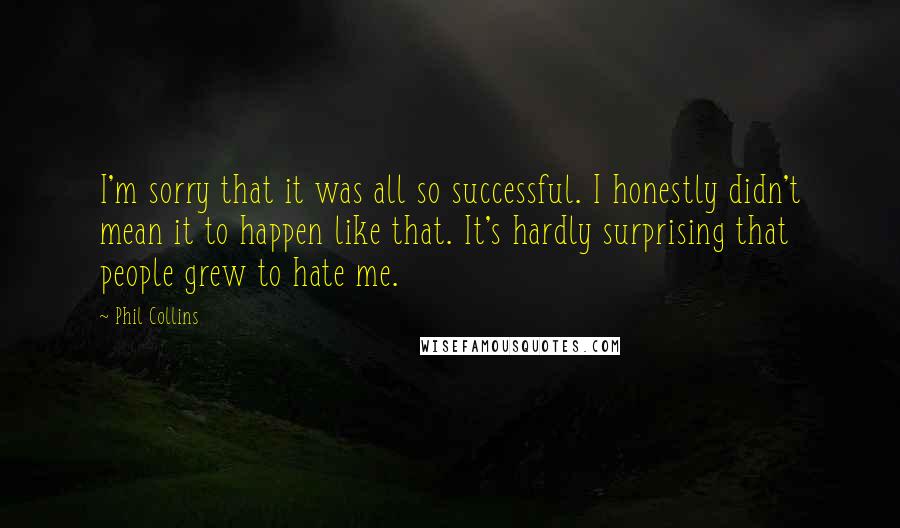 Phil Collins Quotes: I'm sorry that it was all so successful. I honestly didn't mean it to happen like that. It's hardly surprising that people grew to hate me.