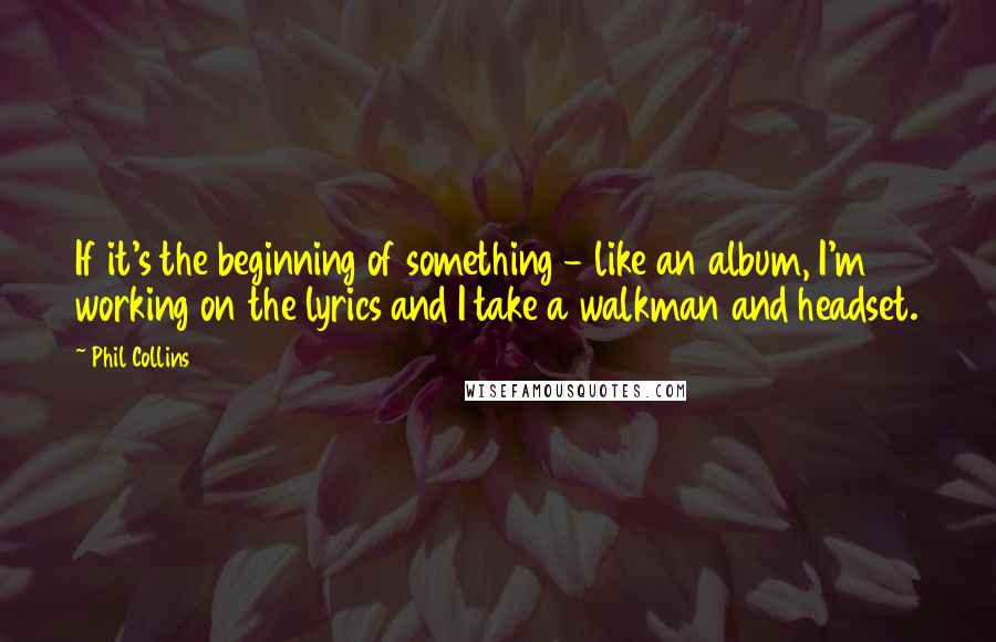 Phil Collins Quotes: If it's the beginning of something - like an album, I'm working on the lyrics and I take a walkman and headset.