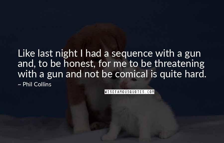 Phil Collins Quotes: Like last night I had a sequence with a gun and, to be honest, for me to be threatening with a gun and not be comical is quite hard.