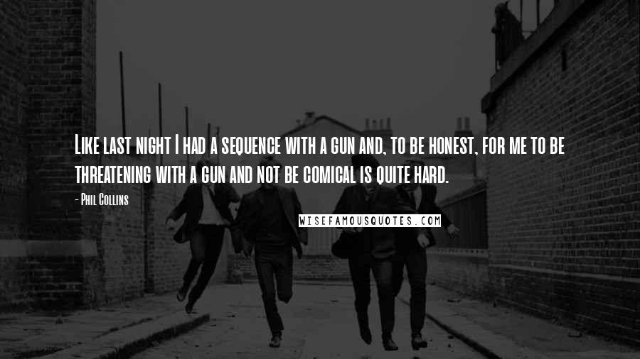 Phil Collins Quotes: Like last night I had a sequence with a gun and, to be honest, for me to be threatening with a gun and not be comical is quite hard.