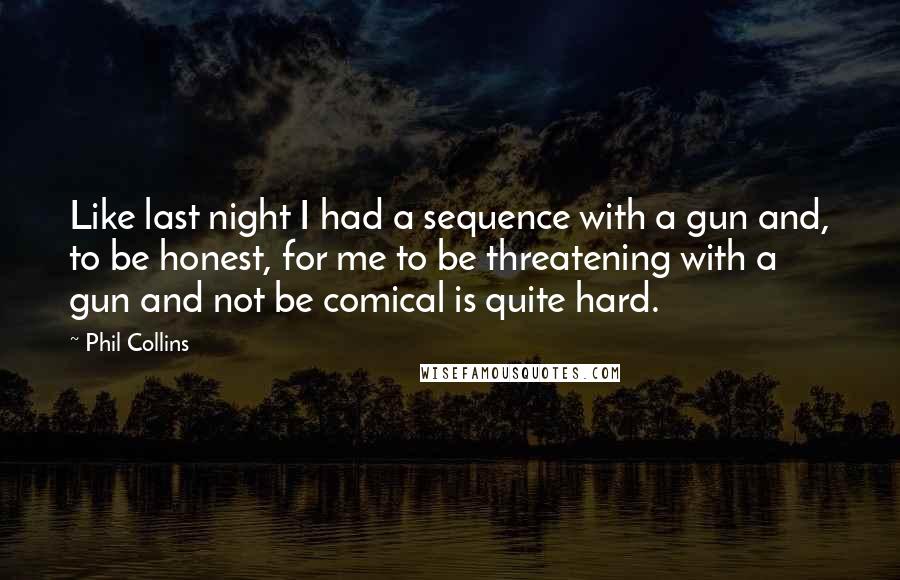 Phil Collins Quotes: Like last night I had a sequence with a gun and, to be honest, for me to be threatening with a gun and not be comical is quite hard.