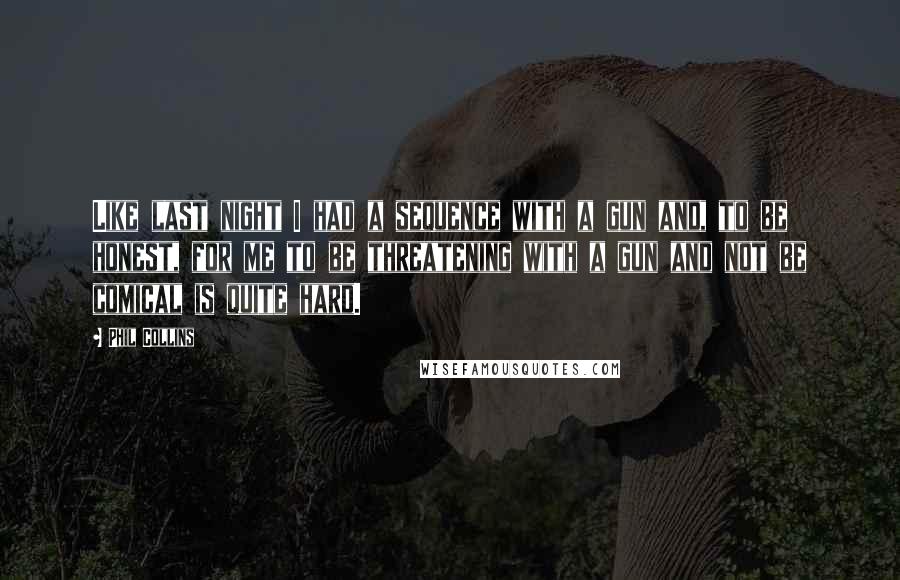 Phil Collins Quotes: Like last night I had a sequence with a gun and, to be honest, for me to be threatening with a gun and not be comical is quite hard.