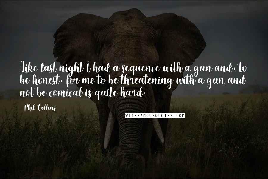 Phil Collins Quotes: Like last night I had a sequence with a gun and, to be honest, for me to be threatening with a gun and not be comical is quite hard.