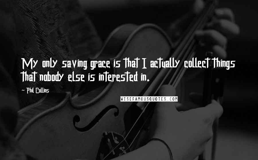 Phil Collins Quotes: My only saving grace is that I actually collect things that nobody else is interested in.