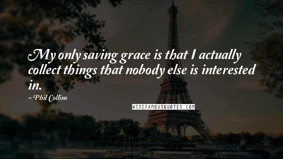 Phil Collins Quotes: My only saving grace is that I actually collect things that nobody else is interested in.