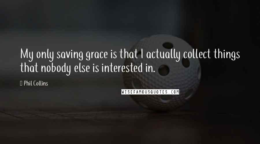 Phil Collins Quotes: My only saving grace is that I actually collect things that nobody else is interested in.