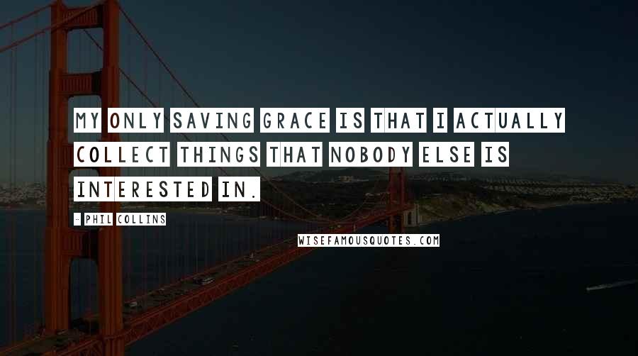 Phil Collins Quotes: My only saving grace is that I actually collect things that nobody else is interested in.