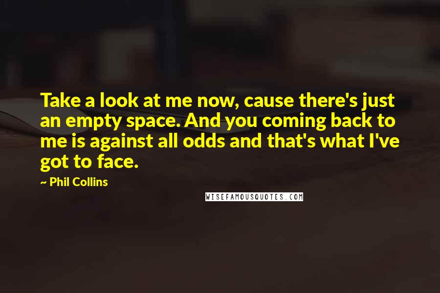 Phil Collins Quotes: Take a look at me now, cause there's just an empty space. And you coming back to me is against all odds and that's what I've got to face.