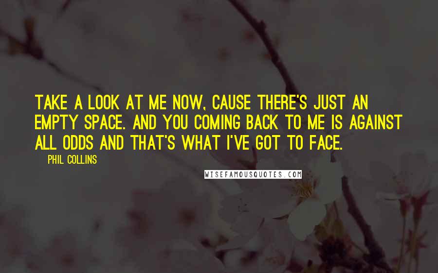 Phil Collins Quotes: Take a look at me now, cause there's just an empty space. And you coming back to me is against all odds and that's what I've got to face.