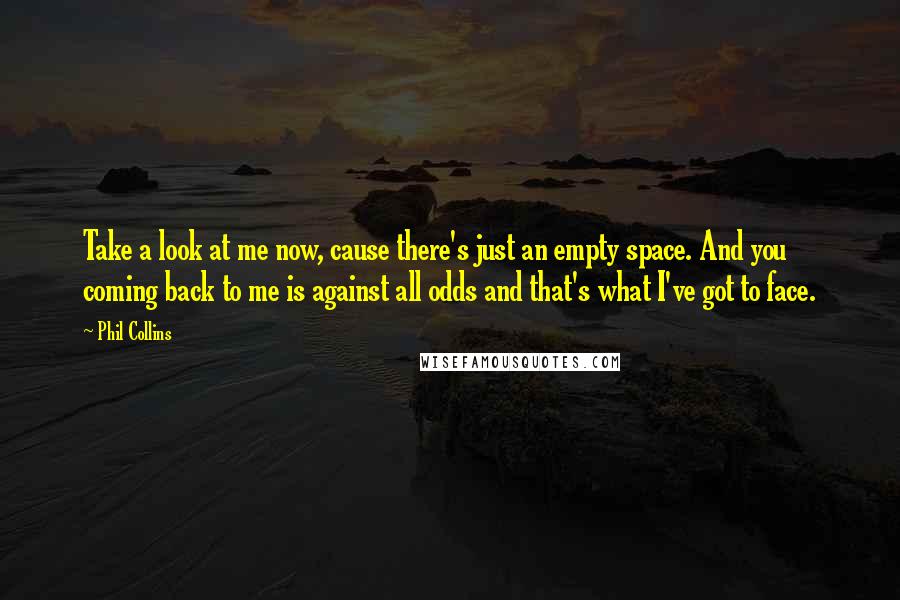 Phil Collins Quotes: Take a look at me now, cause there's just an empty space. And you coming back to me is against all odds and that's what I've got to face.