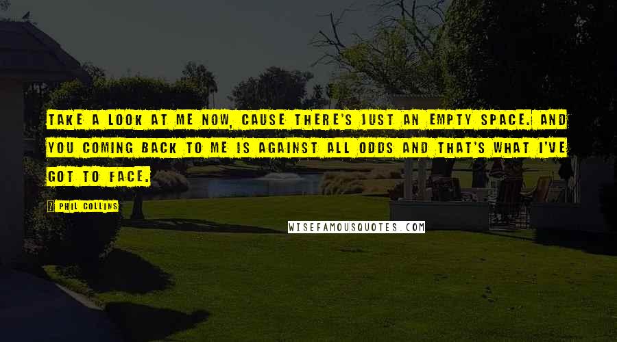 Phil Collins Quotes: Take a look at me now, cause there's just an empty space. And you coming back to me is against all odds and that's what I've got to face.