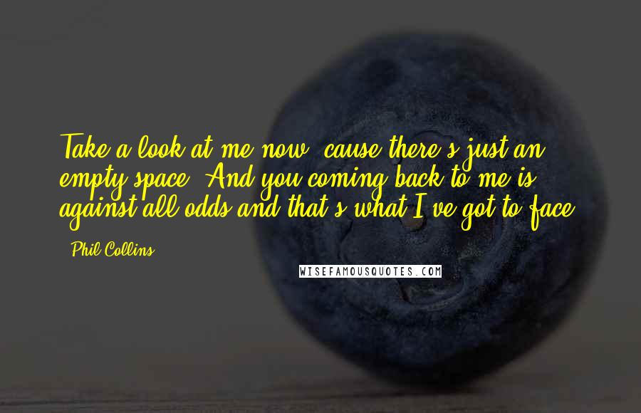Phil Collins Quotes: Take a look at me now, cause there's just an empty space. And you coming back to me is against all odds and that's what I've got to face.