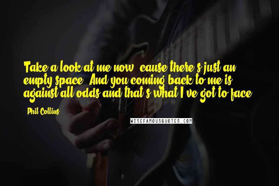 Phil Collins Quotes: Take a look at me now, cause there's just an empty space. And you coming back to me is against all odds and that's what I've got to face.
