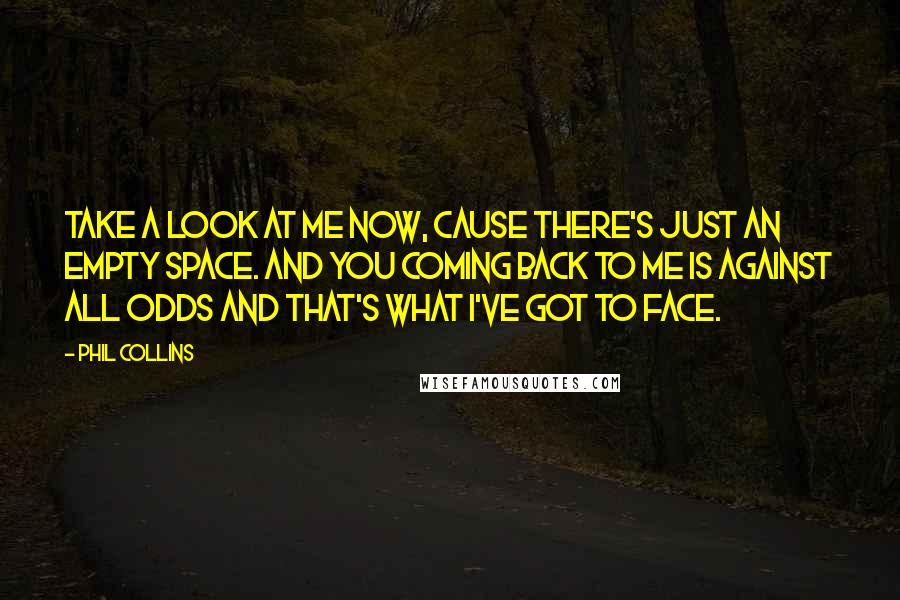 Phil Collins Quotes: Take a look at me now, cause there's just an empty space. And you coming back to me is against all odds and that's what I've got to face.