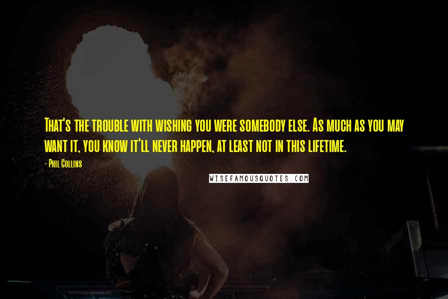 Phil Collins Quotes: That's the trouble with wishing you were somebody else. As much as you may want it, you know it'll never happen, at least not in this lifetime.