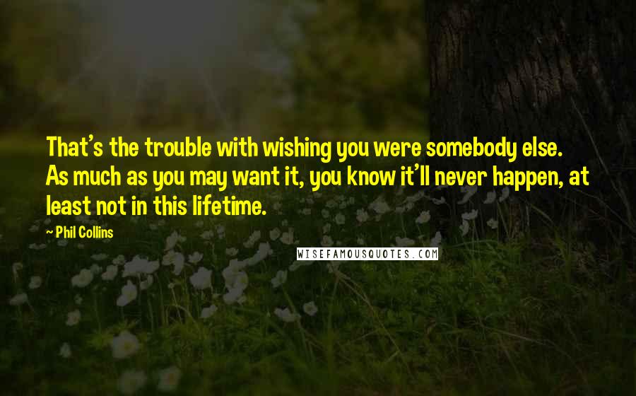 Phil Collins Quotes: That's the trouble with wishing you were somebody else. As much as you may want it, you know it'll never happen, at least not in this lifetime.