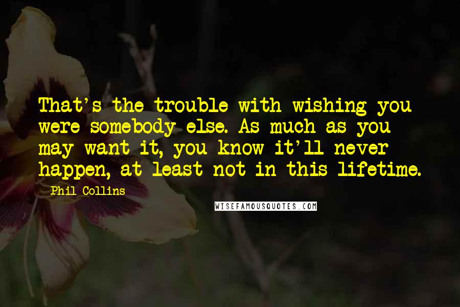 Phil Collins Quotes: That's the trouble with wishing you were somebody else. As much as you may want it, you know it'll never happen, at least not in this lifetime.