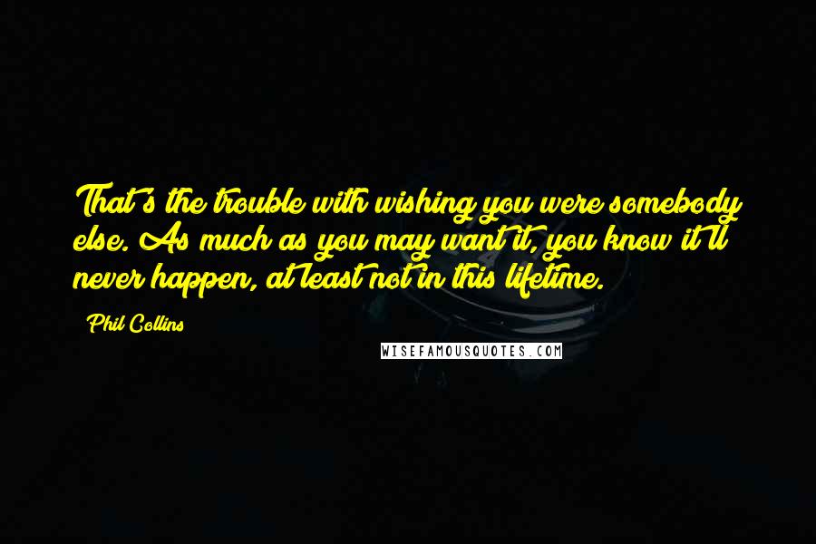 Phil Collins Quotes: That's the trouble with wishing you were somebody else. As much as you may want it, you know it'll never happen, at least not in this lifetime.