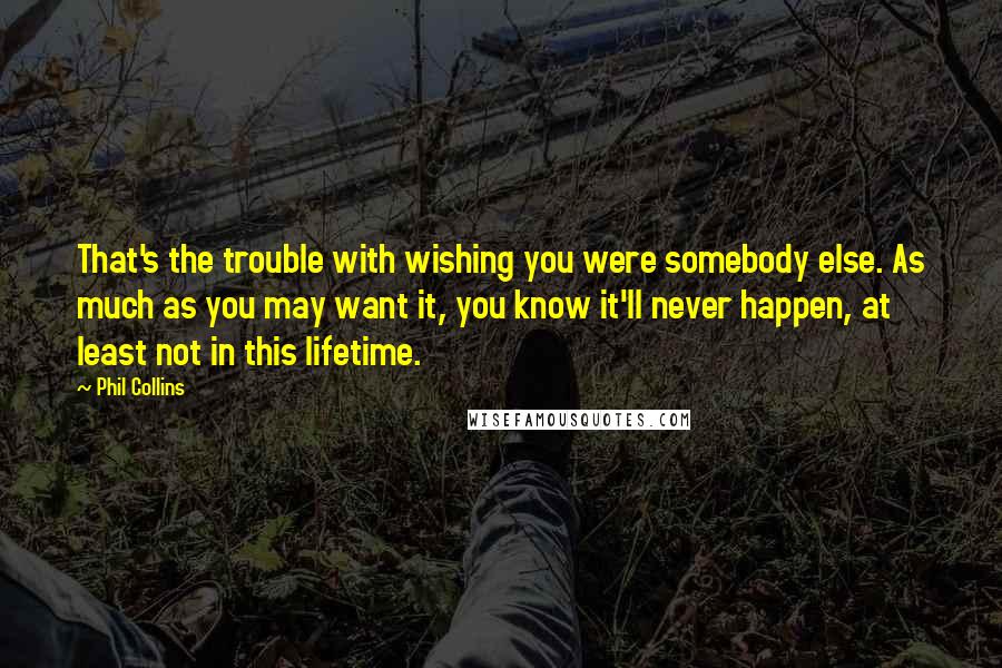 Phil Collins Quotes: That's the trouble with wishing you were somebody else. As much as you may want it, you know it'll never happen, at least not in this lifetime.