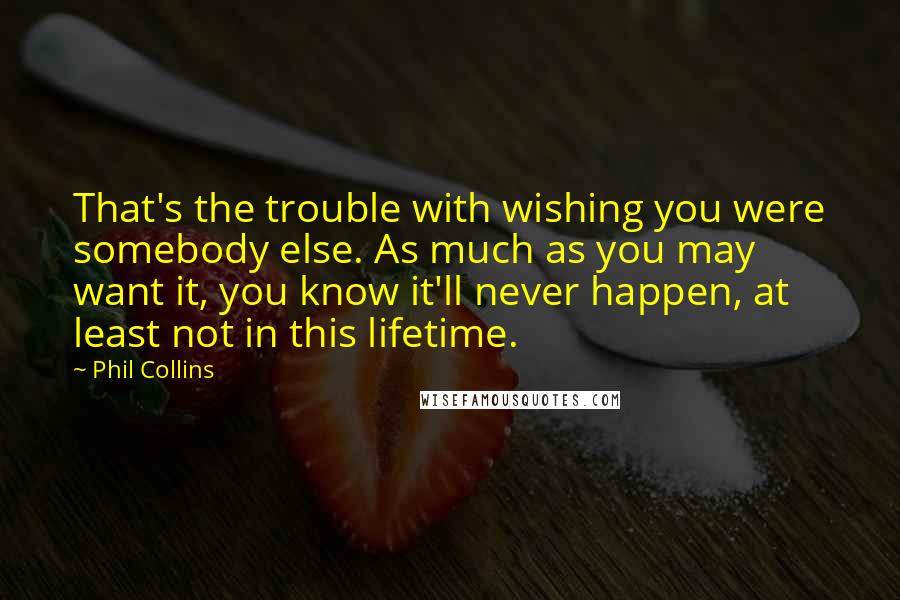 Phil Collins Quotes: That's the trouble with wishing you were somebody else. As much as you may want it, you know it'll never happen, at least not in this lifetime.