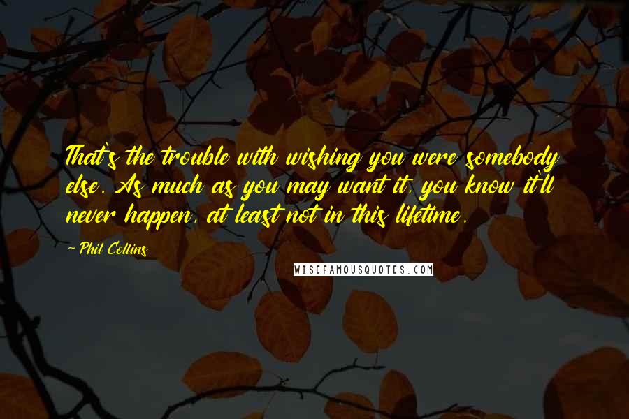 Phil Collins Quotes: That's the trouble with wishing you were somebody else. As much as you may want it, you know it'll never happen, at least not in this lifetime.