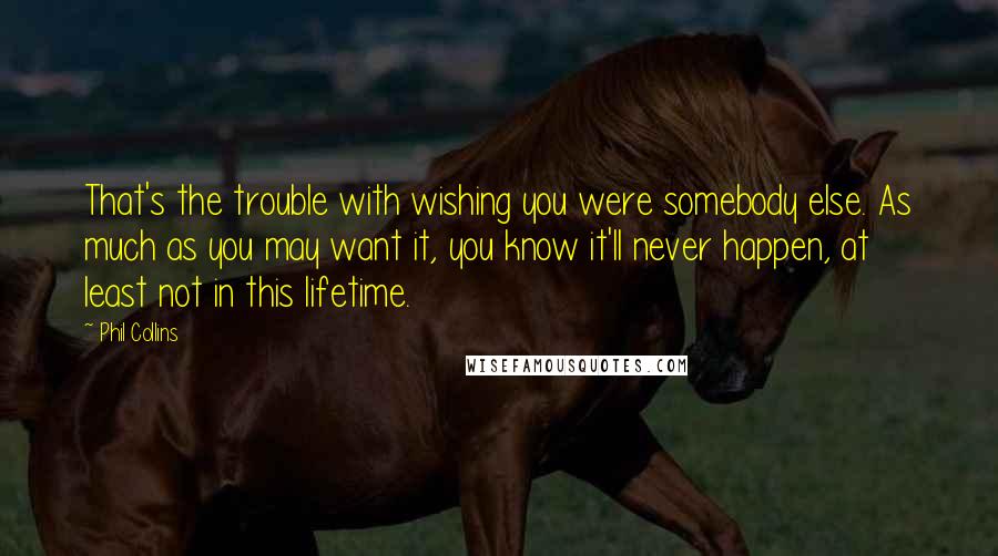 Phil Collins Quotes: That's the trouble with wishing you were somebody else. As much as you may want it, you know it'll never happen, at least not in this lifetime.