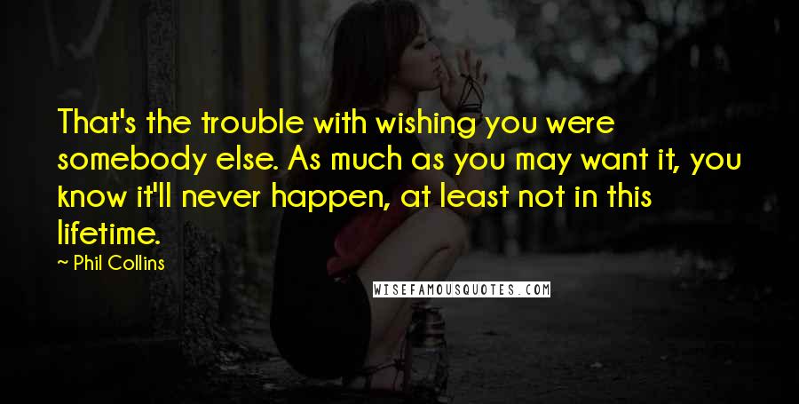 Phil Collins Quotes: That's the trouble with wishing you were somebody else. As much as you may want it, you know it'll never happen, at least not in this lifetime.