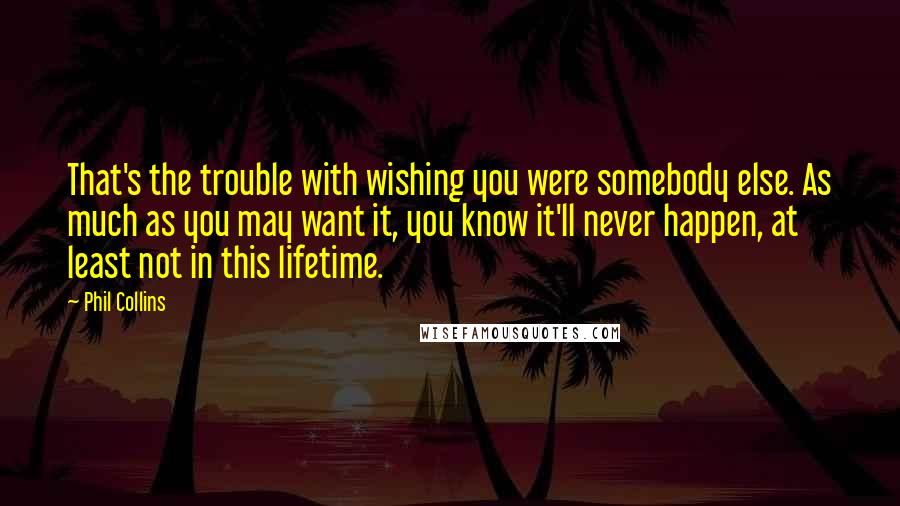 Phil Collins Quotes: That's the trouble with wishing you were somebody else. As much as you may want it, you know it'll never happen, at least not in this lifetime.